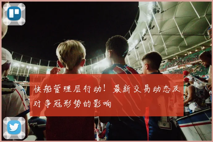 快船管理层行动！最新交易动态及对争冠形势的影响